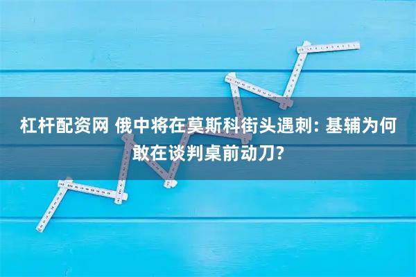 杠杆配资网 俄中将在莫斯科街头遇刺: 基辅为何敢在谈判桌前动刀?