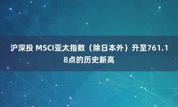 沪深投 MSCI亚太指数（除日本外）升至761.18点的历史新高