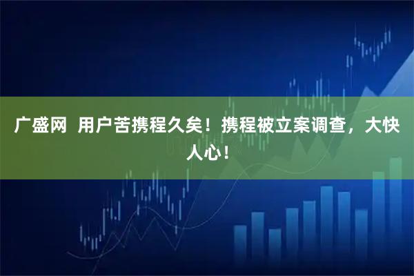 广盛网  用户苦携程久矣！携程被立案调查，大快人心！