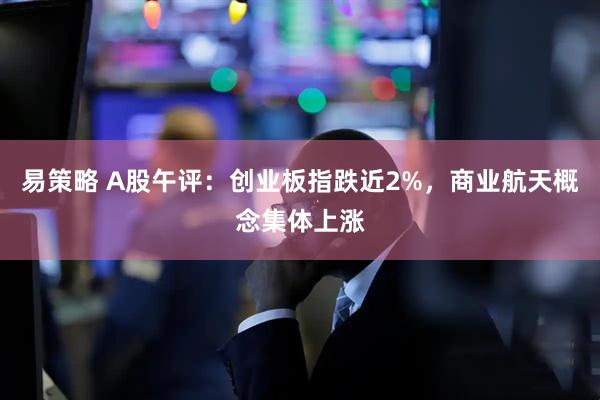 易策略 A股午评：创业板指跌近2%，商业航天概念集体上涨