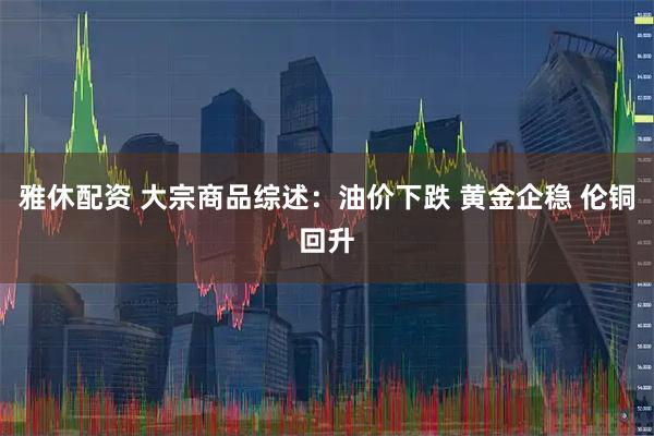 雅休配资 大宗商品综述：油价下跌 黄金企稳 伦铜回升